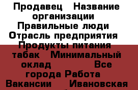 Продавец › Название организации ­ Правильные люди › Отрасль предприятия ­ Продукты питания, табак › Минимальный оклад ­ 30 000 - Все города Работа » Вакансии   . Ивановская обл.